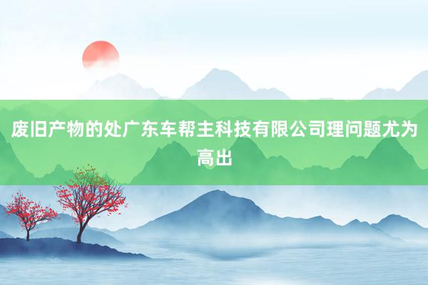 废旧产物的处广东车帮主科技有限公司理问题尤为高出