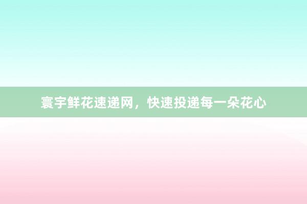 寰宇鲜花速递网，快速投递每一朵花心