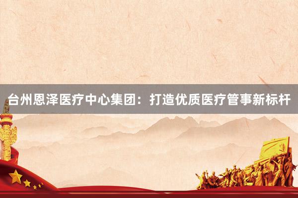 台州恩泽医疗中心集团：打造优质医疗管事新标杆
